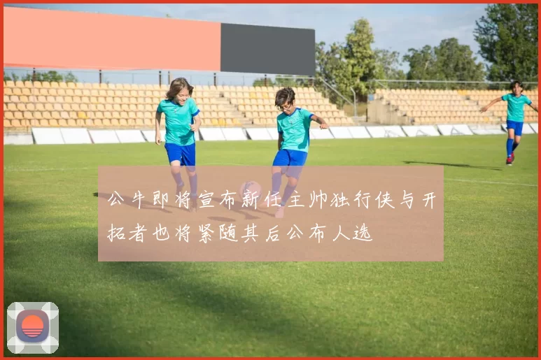 公牛即将宣布新任主帅独行侠与开拓者也将紧随其后公布人选