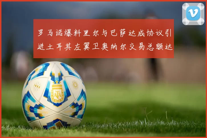 罗马诺爆料里尔与巴萨达成协议引进土耳其左翼卫奥纳尔交易总额达1450万欧