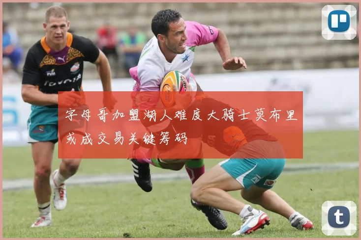 字母哥加盟湖人难度大骑士莫布里或成交易关键筹码