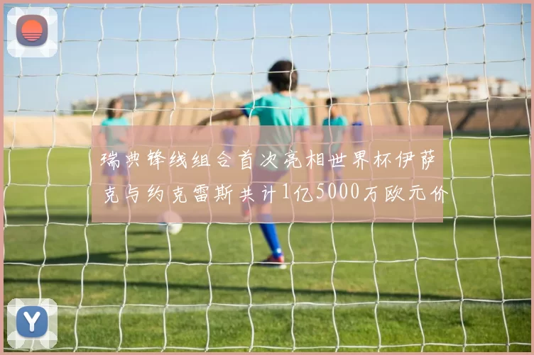 瑞典锋线组合首次亮相世界杯伊萨克与约克雷斯共计1亿5000万欧元价值